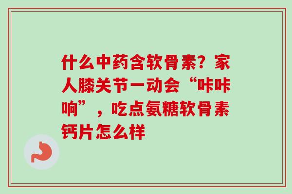什么中药含软骨素？家人膝关节一动会“咔咔响”，吃点氨糖软骨素钙片怎么样