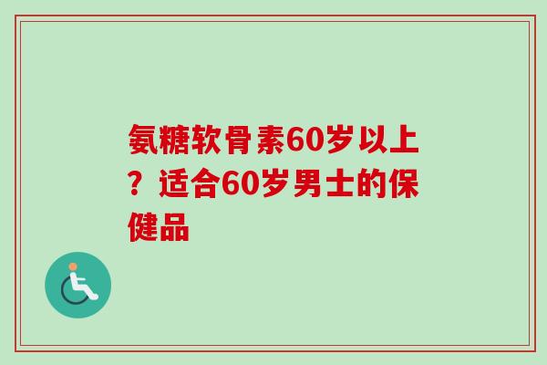 氨糖软骨素60岁以上？适合60岁男士的保健品