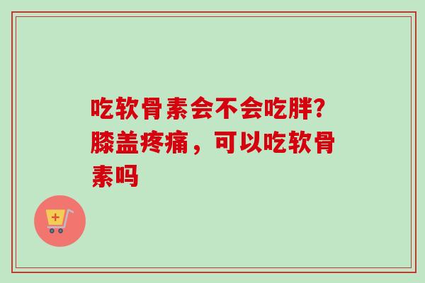 吃软骨素会不会吃胖？膝盖疼痛，可以吃软骨素吗