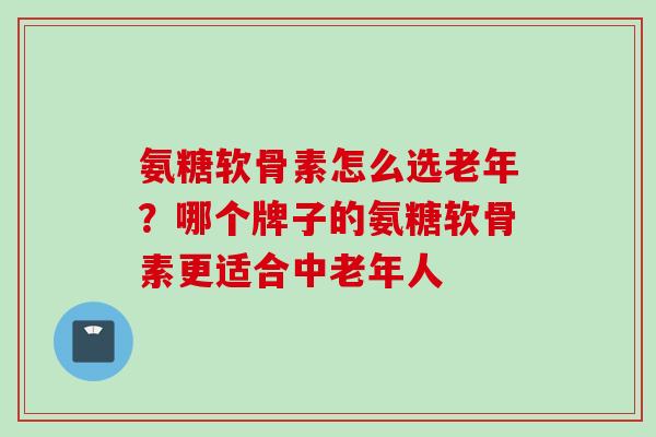 氨糖软骨素怎么选老年？哪个牌子的氨糖软骨素更适合中老年人