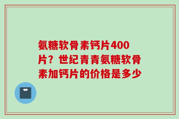 氨糖软骨素钙片400片？世纪青青氨糖软骨素加钙片的价格是多少