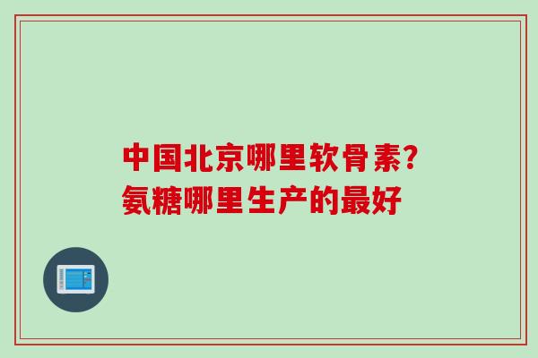 中国北京哪里软骨素？氨糖哪里生产的最好