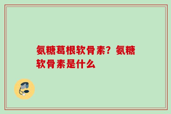 氨糖葛根软骨素？氨糖软骨素是什么
