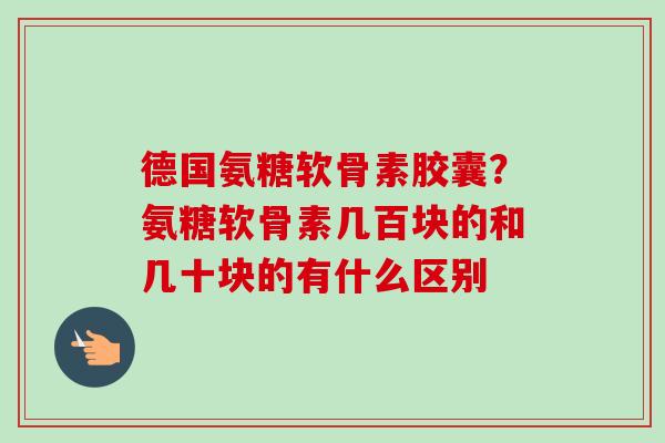 德国氨糖软骨素胶囊？氨糖软骨素几百块的和几十块的有什么区别