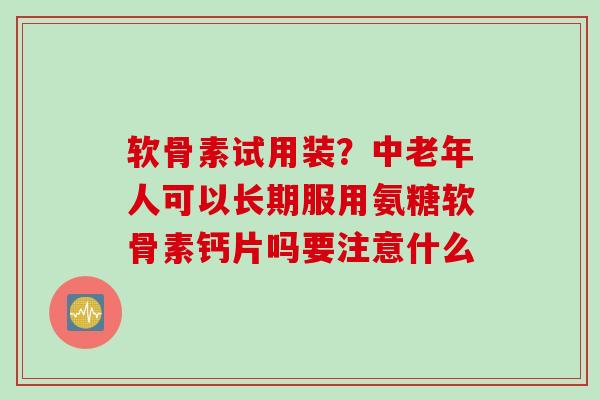 软骨素试用装？中老年人可以长期服用氨糖软骨素钙片吗要注意什么