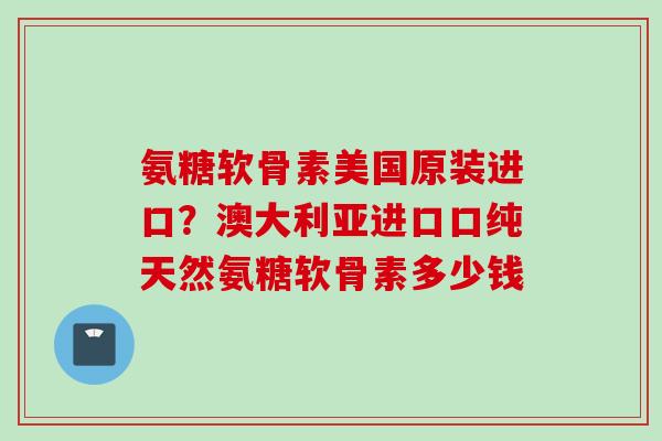 氨糖软骨素美国原装进口？澳大利亚进口口纯天然氨糖软骨素多少钱