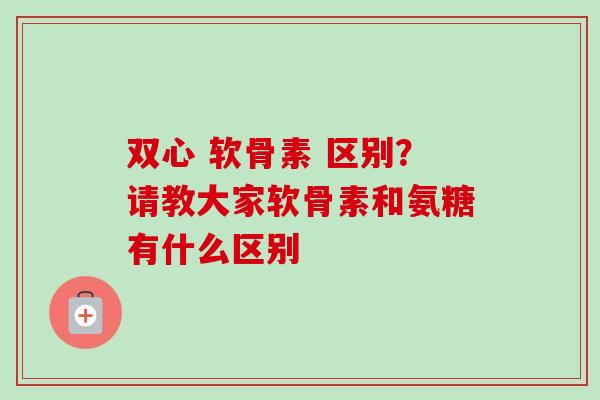双心 软骨素 区别？请教大家软骨素和氨糖有什么区别