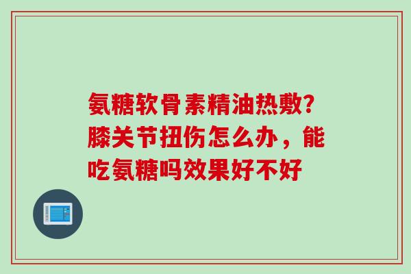 氨糖软骨素精油热敷？膝关节扭伤怎么办，能吃氨糖吗效果好不好