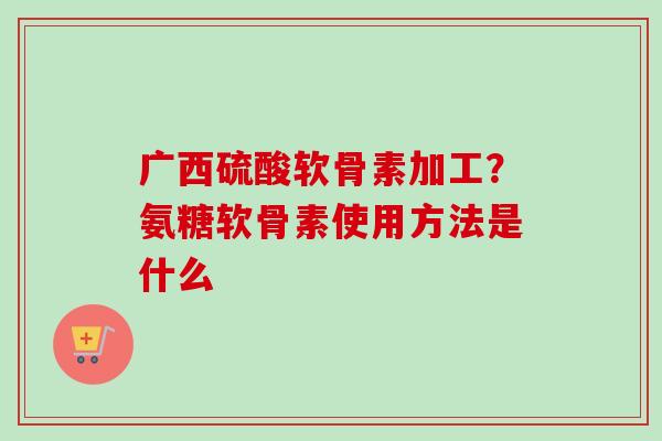 广西硫酸软骨素加工？氨糖软骨素使用方法是什么