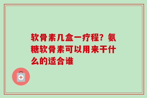 软骨素几盒一疗程？氨糖软骨素可以用来干什么的适合谁