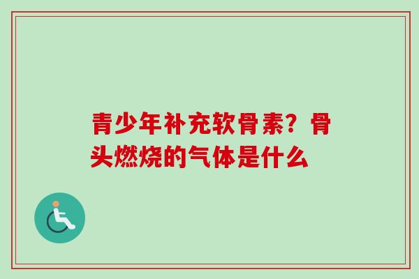 青少年补充软骨素？骨头燃烧的气体是什么
