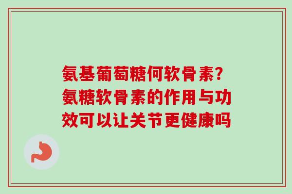 氨基葡萄糖何软骨素？氨糖软骨素的作用与功效可以让关节更健康吗