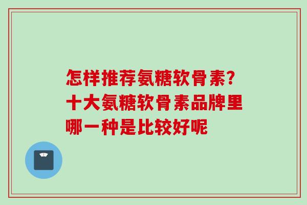 怎样推荐氨糖软骨素？十大氨糖软骨素品牌里哪一种是比较好呢