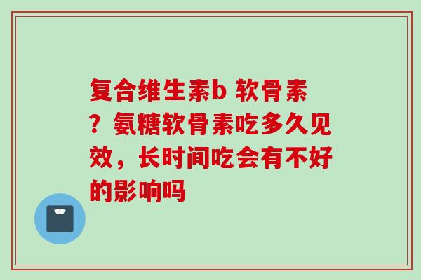 复合维生素b 软骨素？氨糖软骨素吃多久见效，长时间吃会有不好的影响吗