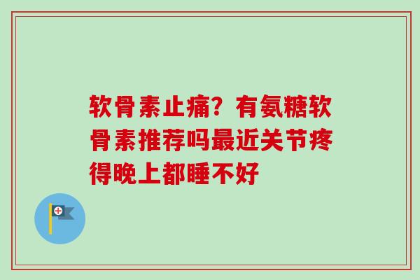 软骨素止痛？有氨糖软骨素推荐吗最近关节疼得晚上都睡不好