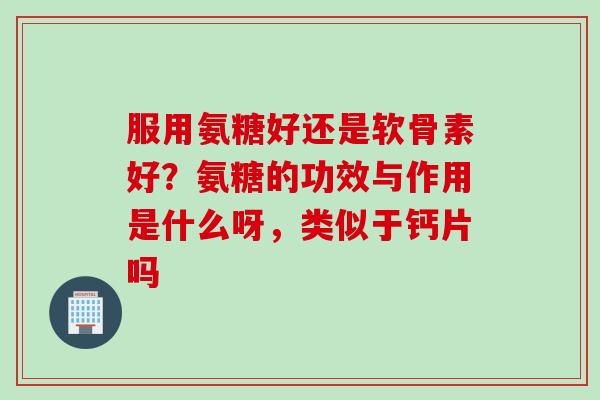 服用氨糖好还是软骨素好？氨糖的功效与作用是什么呀，类似于钙片吗