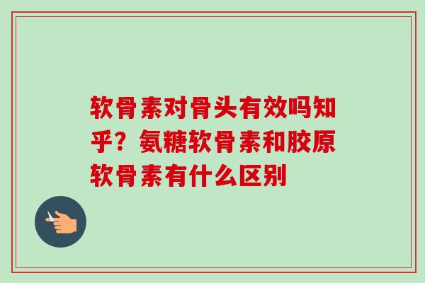 软骨素对骨头有效吗知乎？氨糖软骨素和胶原软骨素有什么区别
