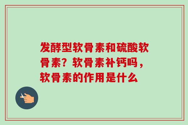 发酵型软骨素和硫酸软骨素？软骨素补钙吗，软骨素的作用是什么