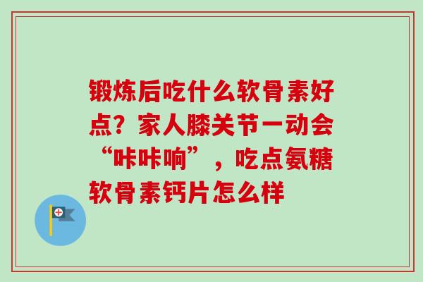 锻炼后吃什么软骨素好点？家人膝关节一动会“咔咔响”，吃点氨糖软骨素钙片怎么样