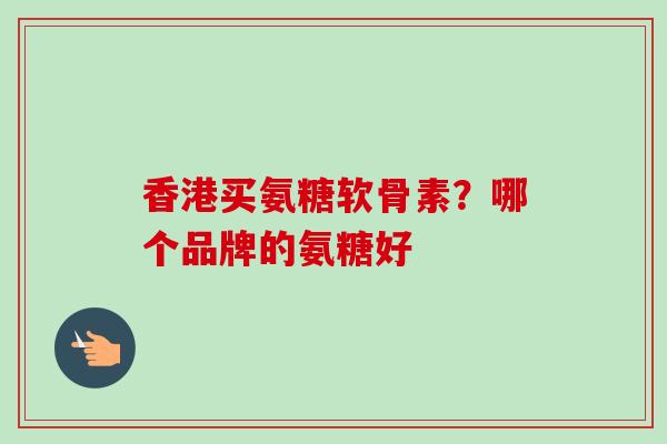 香港买氨糖软骨素？哪个品牌的氨糖好