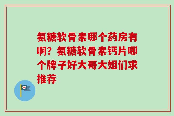 氨糖软骨素哪个药房有啊?氨糖软骨素钙片哪个牌子好大哥大姐们求推荐 氨糖软骨素哪个药房有啊?氨糖软骨素钙片哪个牌子好大哥大姐们求推荐
