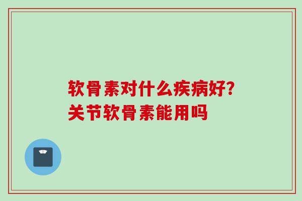 软骨素对什么疾病好？关节软骨素能用吗