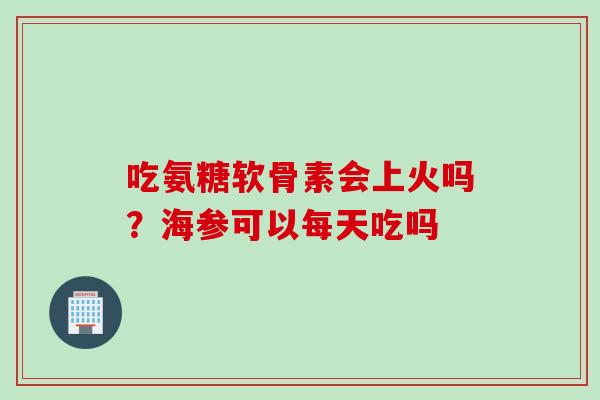 吃氨糖软骨素会上火吗？海参可以每天吃吗