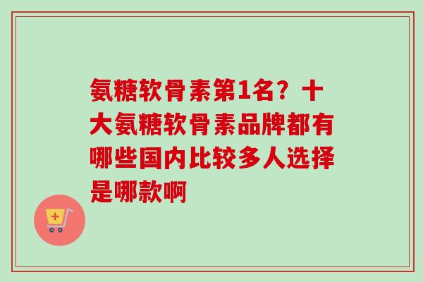 氨糖软骨素第1名？十大氨糖软骨素品牌都有哪些国内比较多人选择是哪款啊