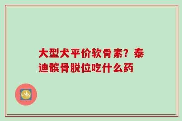 大型犬平价软骨素？泰迪髌骨脱位吃什么药