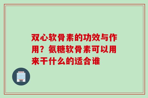 双心软骨素的功效与作用？氨糖软骨素可以用来干什么的适合谁
