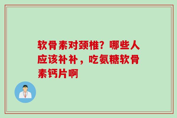 软骨素对颈椎？哪些人应该补补，吃氨糖软骨素钙片啊