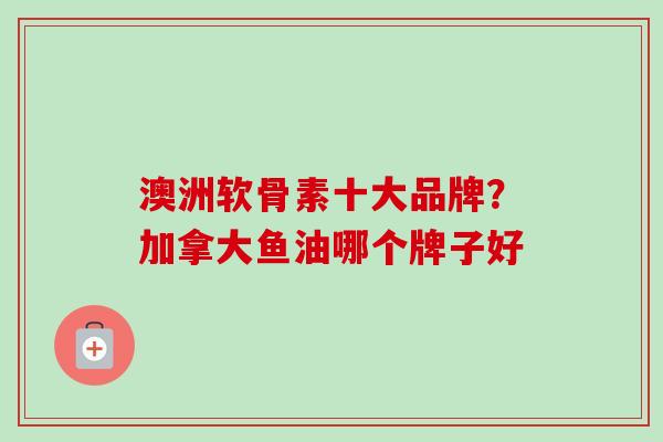 澳洲软骨素十大品牌？加拿大鱼油哪个牌子好