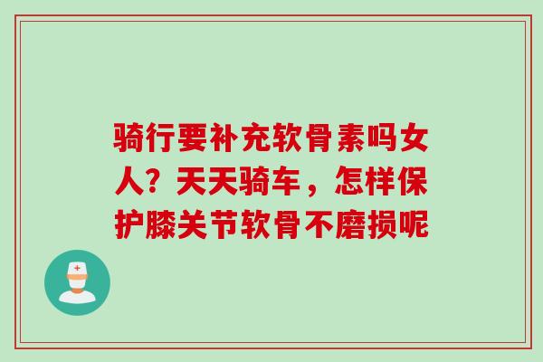 骑行要补充软骨素吗女人？天天骑车，怎样保护膝关节软骨不磨损呢