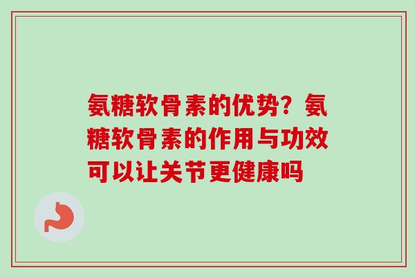 氨糖软骨素的优势？氨糖软骨素的作用与功效可以让关节更健康吗