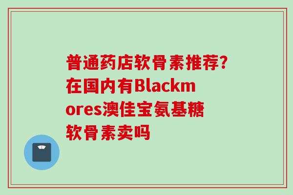 普通药店软骨素推荐？在国内有Blackmores澳佳宝氨基糖软骨素卖吗