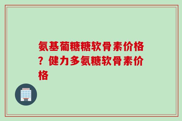 氨基葡糖糖软骨素价格？健力多氨糖软骨素价格