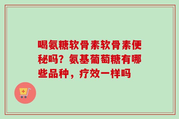 喝氨糖软骨素软骨素便秘吗？氨基葡萄糖有哪些品种，疗效一样吗
