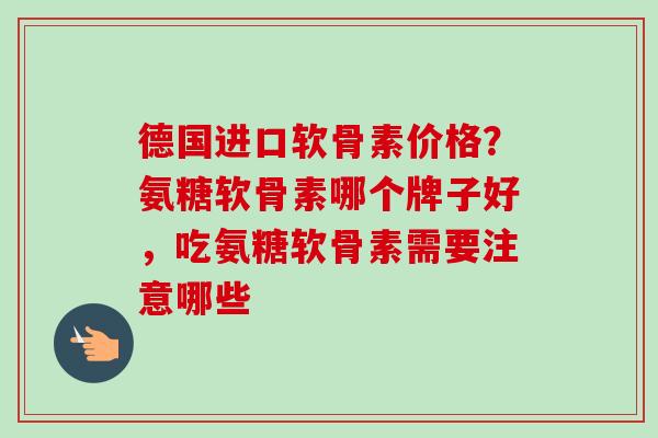 德国进口软骨素价格？氨糖软骨素哪个牌子好，吃氨糖软骨素需要注意哪些