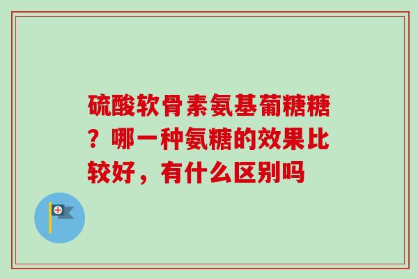 硫酸软骨素氨基葡糖糖？哪一种氨糖的效果比较好，有什么区别吗
