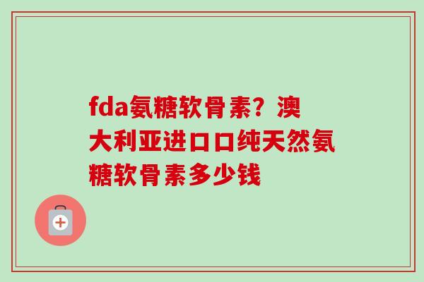 fda氨糖软骨素？澳大利亚进口口纯天然氨糖软骨素多少钱