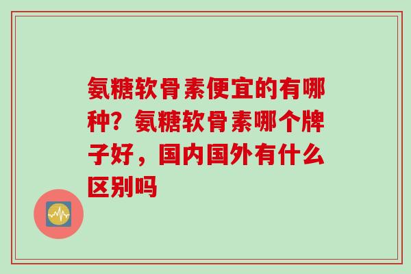 氨糖软骨素便宜的有哪种？氨糖软骨素哪个牌子好，国内国外有什么区别吗