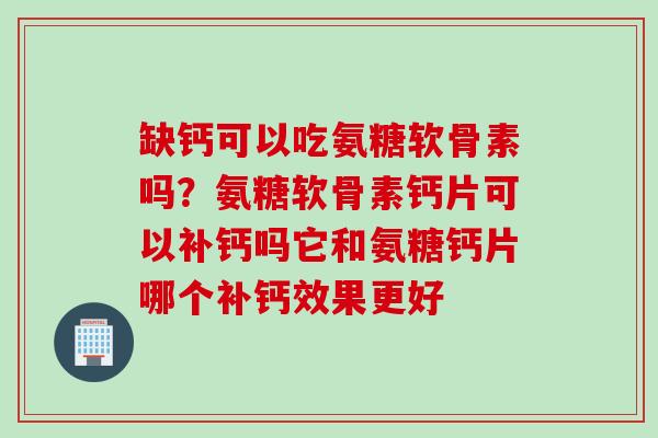 缺钙可以吃氨糖软骨素吗？氨糖软骨素钙片可以补钙吗它和氨糖钙片哪个补钙效果更好