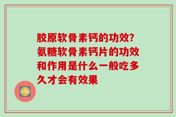 胶原软骨素钙的功效？氨糖软骨素钙片的功效和作用是什么一般吃多久才会有效果