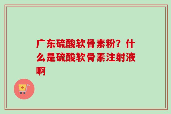 广东硫酸软骨素粉？什么是硫酸软骨素注射液啊