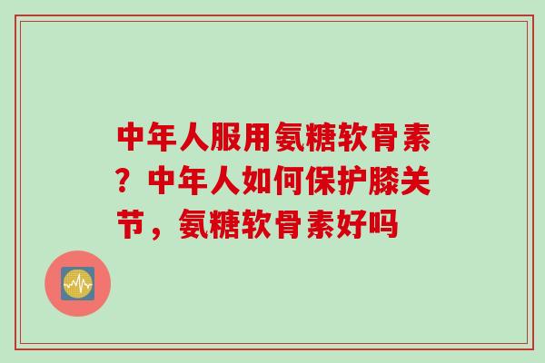 中年人服用氨糖软骨素？中年人如何保护膝关节，氨糖软骨素好吗