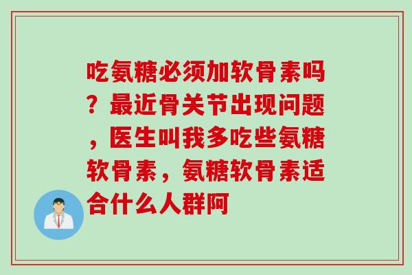 吃氨糖必须加软骨素吗？最近骨关节出现问题，医生叫我多吃些氨糖软骨素，氨糖软骨素适合什么人群阿