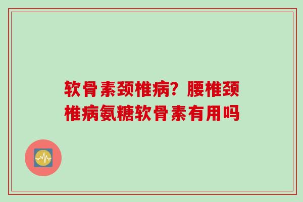 软骨素颈椎病？腰椎颈椎病氨糖软骨素有用吗