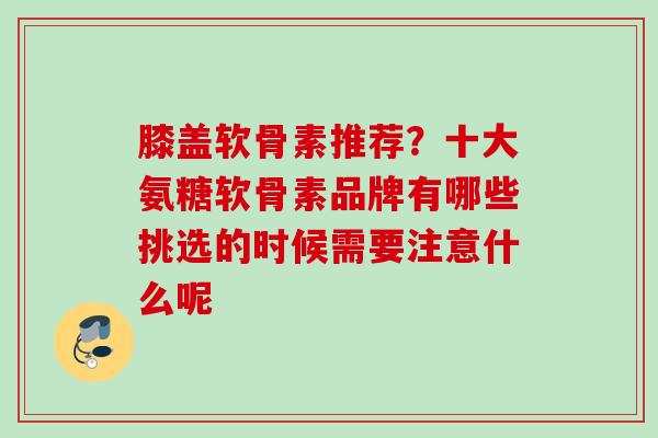 膝盖软骨素推荐?十大氨糖软骨素品牌有哪些挑选的时候需要注意什么呢 膝盖软骨素推荐?十大氨糖软骨素品牌有哪些挑选的时候需要注意什么呢