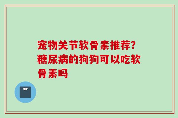 宠物关节软骨素推荐？糖尿病的狗狗可以吃软骨素吗