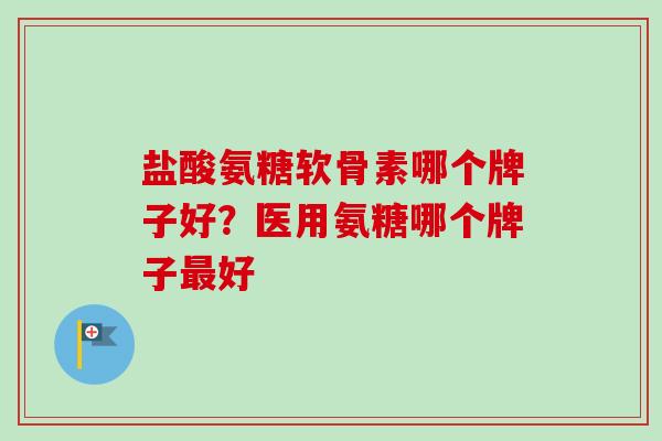 盐酸氨糖软骨素哪个牌子好？医用氨糖哪个牌子最好